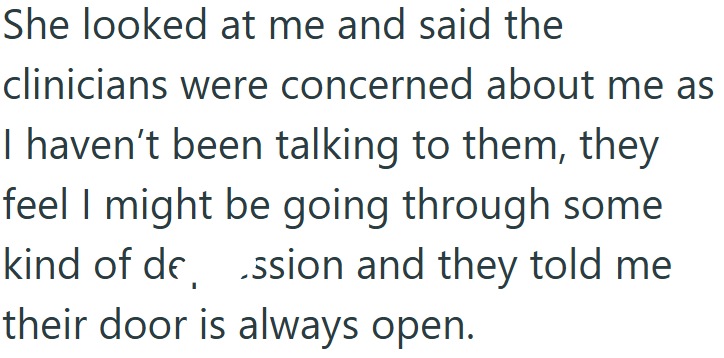 She looked at me and said the clinicians were concerned about me as I haven't been talking to them, they feel I might be going through some ssion and they told me kind of de, their door is always open.
