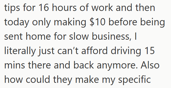 tips for 16 hours of work and then today only making $10 before being sent home for slow business, I literally just can't afford driving 15 mins there and back anymore. Also how could they make my specific