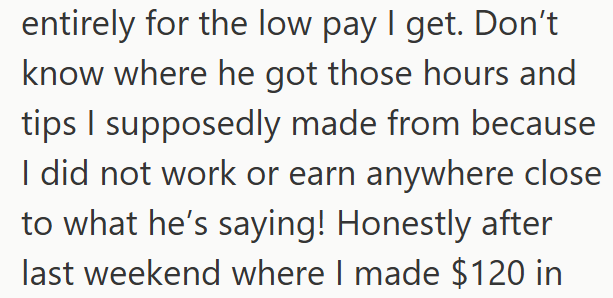 entirely for the low pay I get. Don't know where he got those hours and tips I supposedly made from because I did not work or earn anywhere close to what he's saying! Honestly after last weekend where I made $120 in