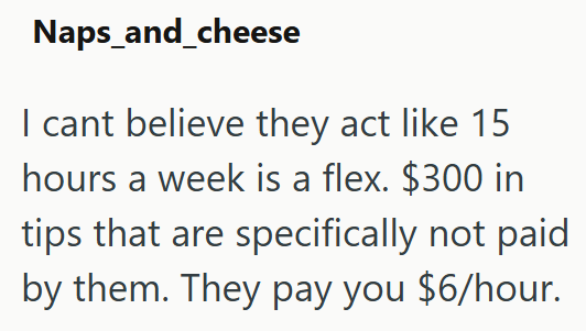 Naps_and_cheese I cant believe they act like 15 hours a week is a flex. $300 in tips that are specifically not paid by them. They pay you $6/hour.
