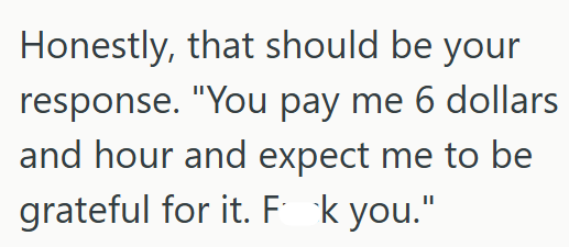 Honestly, that should be your response. "You pay me 6 dollars and hour and expect me to be grateful for it. Fk you."