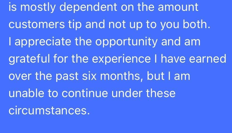 is mostly dependent on the amount customers tip and not up to you both. I appreciate the opportunity and am grateful for the experience I have earned over the past six months, but I am unable to continue under these circumstances.