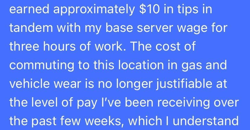 earned approximately $10 in tips in tandem with my base server wage for three hours of work. The cost of commuting to this location in gas and vehicle wear is no longer justifiable at the level of pay I've been receiving over the past few weeks, which I understand