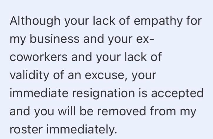Although your lack of empathy for my business and your ex- coworkers and your lack of validity of an excuse, your immediate resignation is accepted and you will be removed from my roster immediately.
