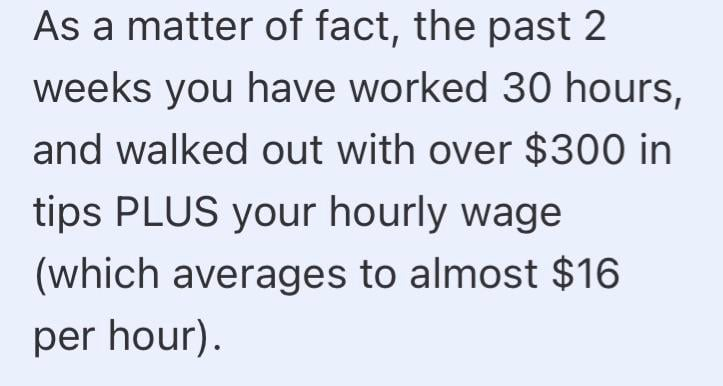 As a matter of fact, the past 2 weeks you have worked 30 hours, and walked out with over $300 in tips PLUS your hourly wage (which averages to almost $16 per hour).