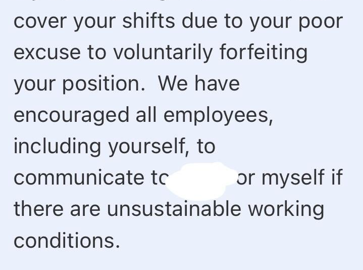 cover your shifts due to your poor excuse to voluntarily forfeiting your position. We have encouraged all employees, including yourself, to communicate to or myself if there are unsustainable working conditions.