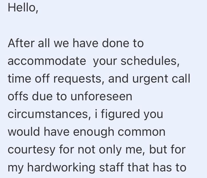 Hello, After all we have done to accommodate your schedules, time off requests, and urgent call offs due to unforeseen circumstances, i figured you would have enough common courtesy for not only me, but for my hardworking staff that has to
