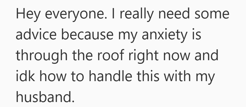 Hey everyone. I really need some advice because my anxiety is through the roof right now and idk how to handle this with husband. my