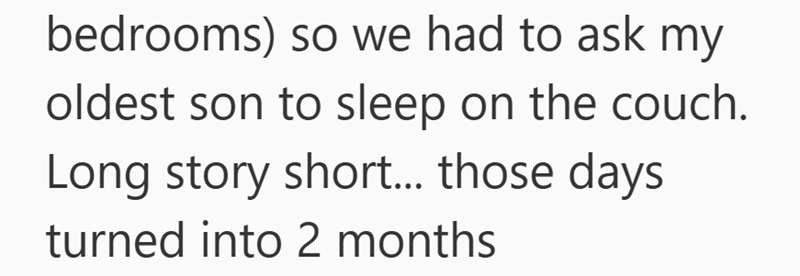 bedrooms) so we had to ask my oldest son to sleep on the couch. Long story short... those days. turned into 2 months