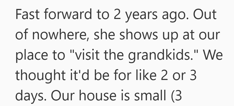 Fast forward to 2 years ago. Out of nowhere, she shows up at our place to "visit the grandkids." We thought it'd be for like 2 or 3 days. Our house is small (3