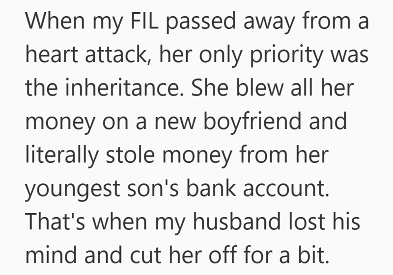 When my FIL passed away from a heart attack, her only priority was the inheritance. She blew all her money on a new boyfriend and literally stole money from her youngest son's bank account. That's when my husband lost his mind and cut her off for a bit.