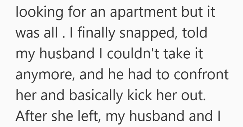 looking for an apartment but it was all. I finally snapped, told my husband I couldn't take it anymore, and he had to confront her and basically kick her out. After she left, my husband and I