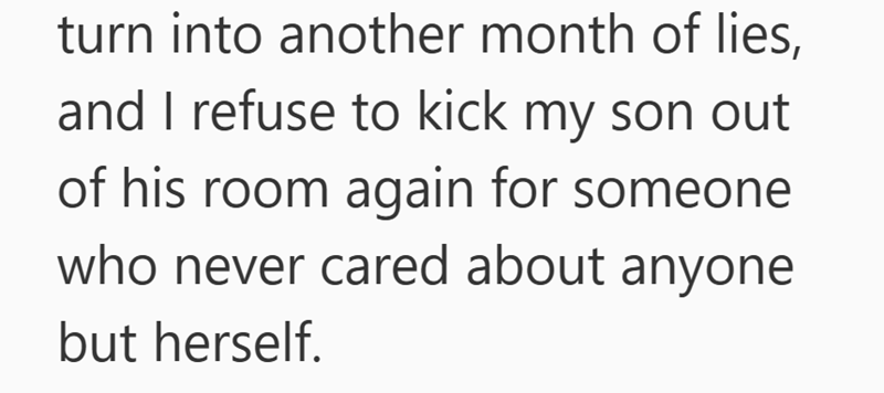 turn into another month of lies, and I refuse to kick my son out of his room again for someone who never cared about anyone but herself.