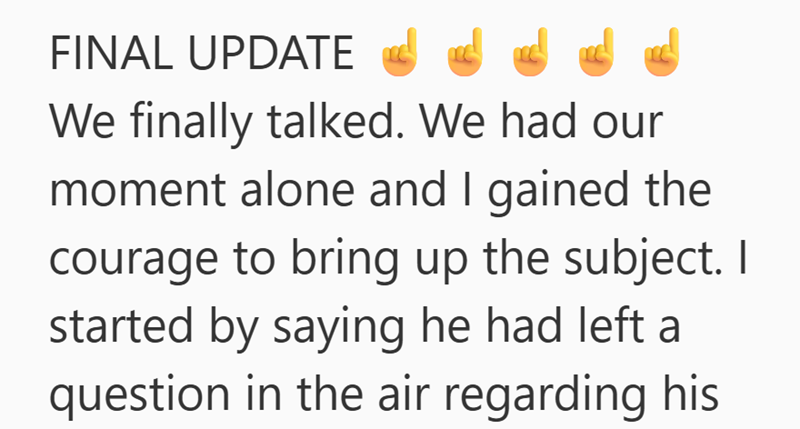 FINAL UPDATE We finally talked. We had our moment alone and I gained the courage to bring up the subject. I started by saying he had left a question in the air regarding his