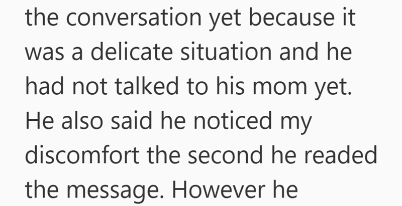 the conversation yet because it was a delicate situation and he had not talked to his mom yet. He also said he noticed my discomfort the second he readed the message. However he
