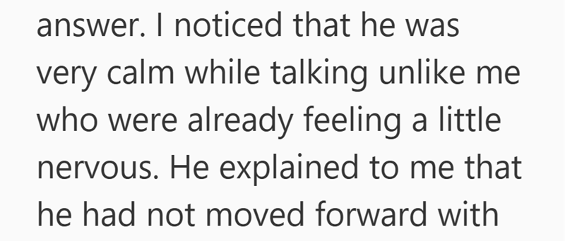 answer. I noticed that he was very calm while talking unlike me who were already feeling a little nervous. He explained to me that he had not moved forward with