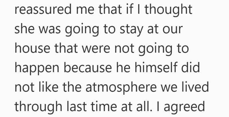 reassured me that if I thought she was going to stay at our house that were not going to happen because he himself did not like the atmosphere we lived through last time at all. I agreed