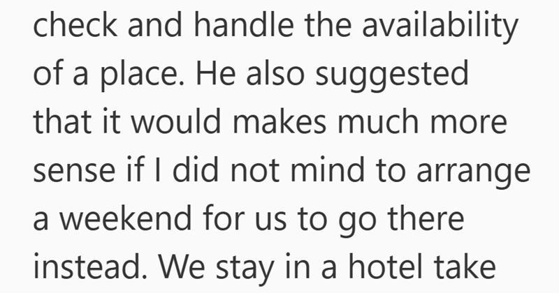 check and handle the availability of a place. He also suggested that it would makes much more sense if I did not mind to arrange a weekend for us to go there instead. We stay in a hotel take