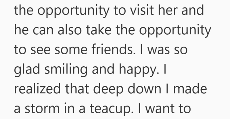 the opportunity to visit her and he can also take the opportunity to see some friends. I was so glad smiling and happy. I realized that deep down I made a storm in a teacup. I want to