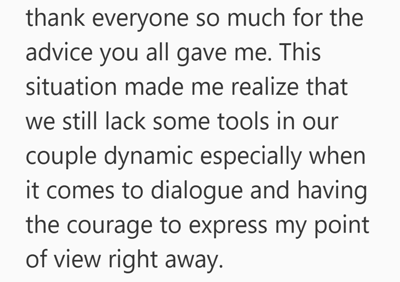 thank everyone so much for the advice you all gave me. This situation made me realize that we still lack some tools in our couple dynamic especially when it comes to dialogue and having the courage to express my point of view right away.