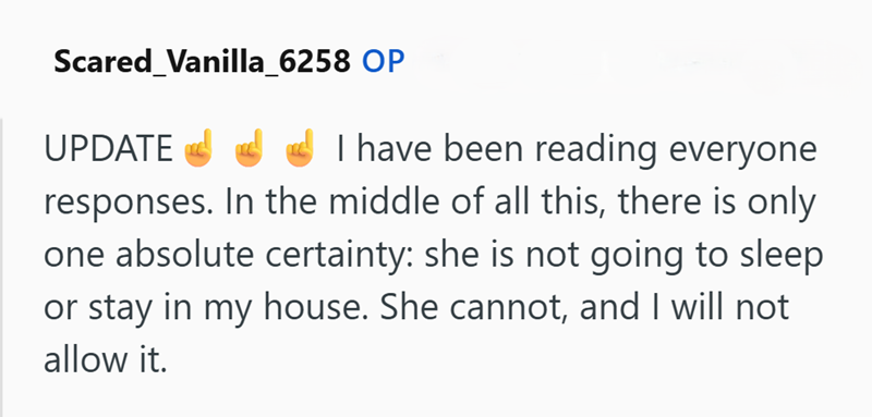 Scared Vanilla_6258 OP UPDATE I have been reading everyone responses. In the middle of all this, there is only one absolute certainty: she is not going to sleep or stay in my house. She cannot, and I will not allow it.