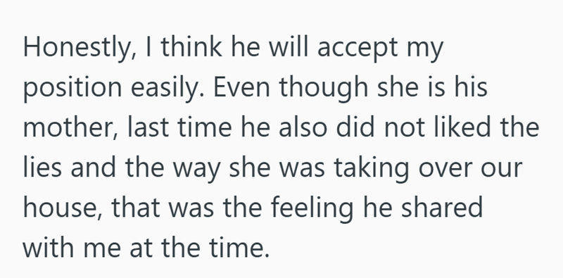 Honestly, I think he will accept my position easily. Even though she is his mother, last time he also did not liked the lies and the way she was taking over our house, that was the feeling he shared with me at the time.