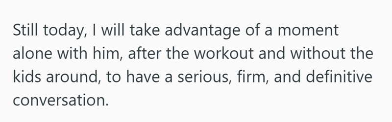 Still today, I will take advantage of a moment alone with him, after the workout and without the kids around, to have a serious, firm, and definitive conversation.