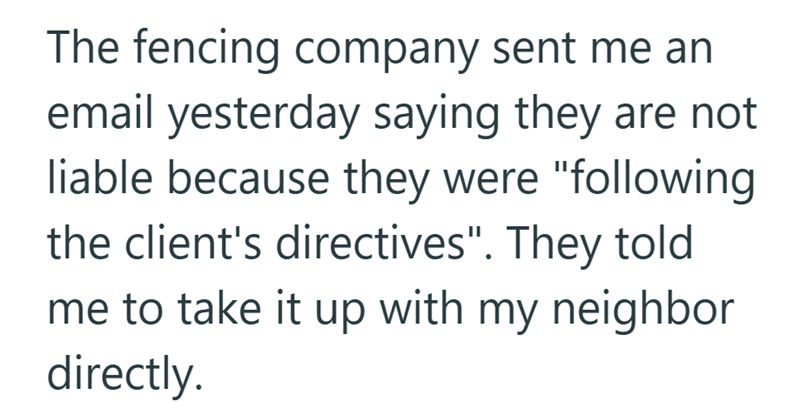 The fencing company sent me an email yesterday saying they are not liable because they were "following the client's directives". They told me to take it up with my neighbor directly.