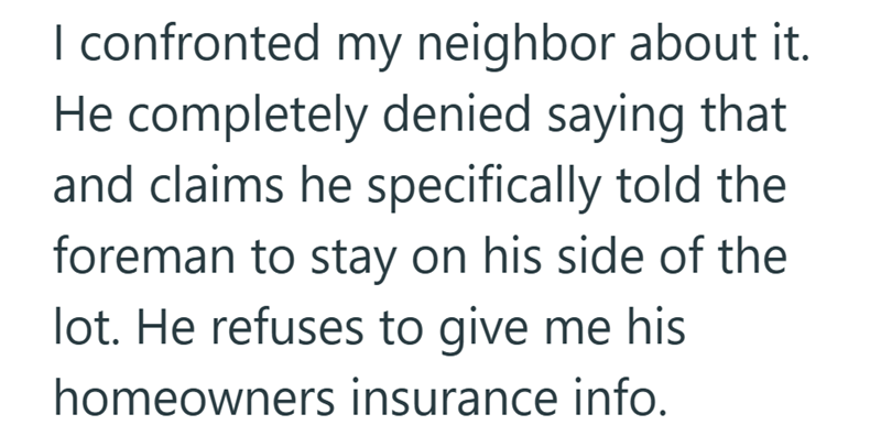 I confronted my neighbor about it. He completely denied saying that and claims he specifically told the foreman to stay on his side of the lot. He refuses to give me his homeowners insurance info.