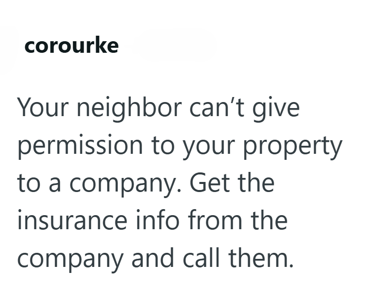 corourke Your neighbor can't give. permission to your property to a company. Get the insurance info from the company and call them.