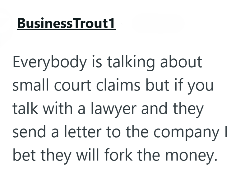 Business Trout1 Everybody is talking about small court claims but if you talk with a lawyer and they send a letter to the company I bet they will fork the money.