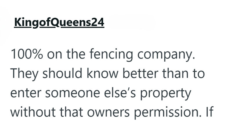 KingofQueens24 100% on the fencing company. They should know better than to enter someone else's property without that owners permission. If