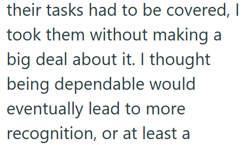 their tasks had to be covered, I took them without making a big deal about it. I thought being dependable would eventually lead to more recognition, or at least a