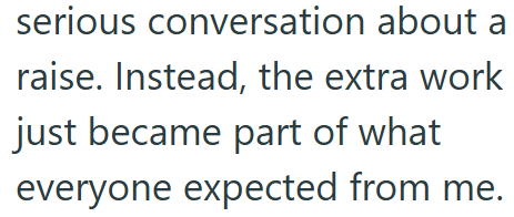 serious conversation about a raise. Instead, the extra work just became part of what everyone expected from me.