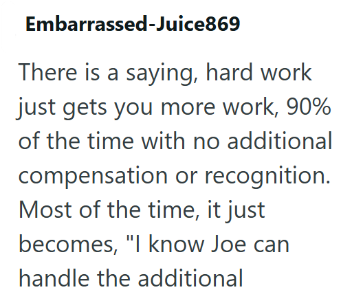 Embarrassed-Juice869 There is a saying, hard work just gets you more work, 90% of the time with no additional compensation or recognition. Most of the time, it just becomes, "I know Joe can handle the additional