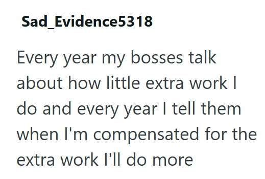 Sad_Evidence5318 Every year my bosses talk about how little extra work I do and every year I tell them when I'm compensated for the extra work I'll do more