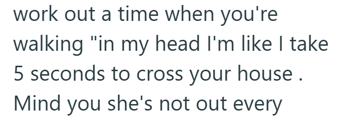 work out a time when you're walking "in my head I'm like I take 5 seconds to cross your house. Mind you she's not out every