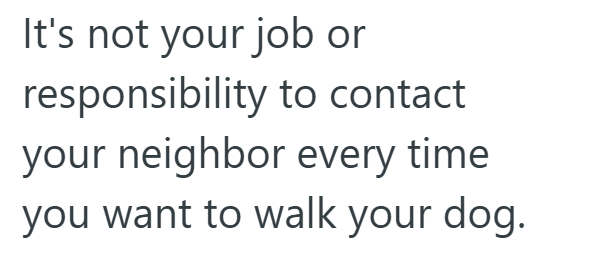 It's not your job or responsibility to contact your neighbor every time you want to walk your dog.