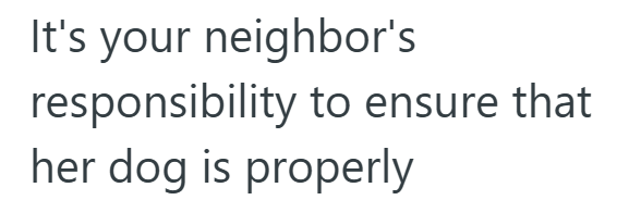 It's your neighbor's responsibility to ensure that her dog is properly