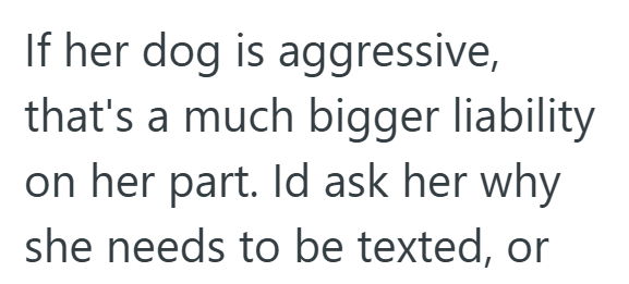 If her dog is aggressive, that's a much bigger liability on her part. Id ask her why she needs to be texted, or