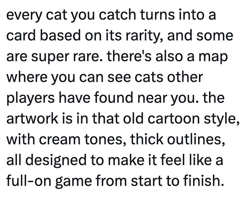 every cat you catch turns into a card based on its rarity, and some are super rare. there's also a map where you can see cats other players have found near you. the artwork is in that old cartoon style, with cream tones, thick outlines, all designed to make it feel like a full-on game from start to finish.