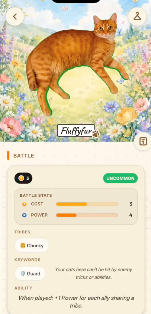 BATTLE 3 BATTLE STATS COST > POWER TRIBES ⚫Chonky KEYWORDS Fluffyfur UNCOMMON 3 4 Your cats here can't be hit by enemy Guard tricks or abilities. 3 ABILITY When played: +1 Power for each ally sharing a tribe.