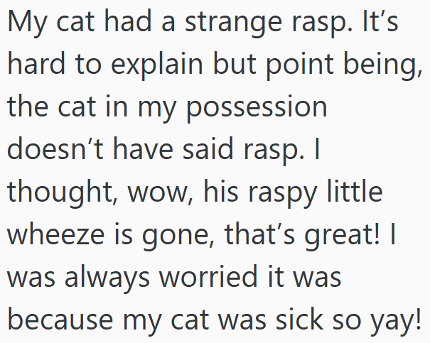My cat had a strange rasp. It's hard to explain but point being, the cat in my possession doesn't have said rasp. I thought, wow, his raspy little wheeze is gone, that's great! I was always worried it was because my cat was sick so yay!