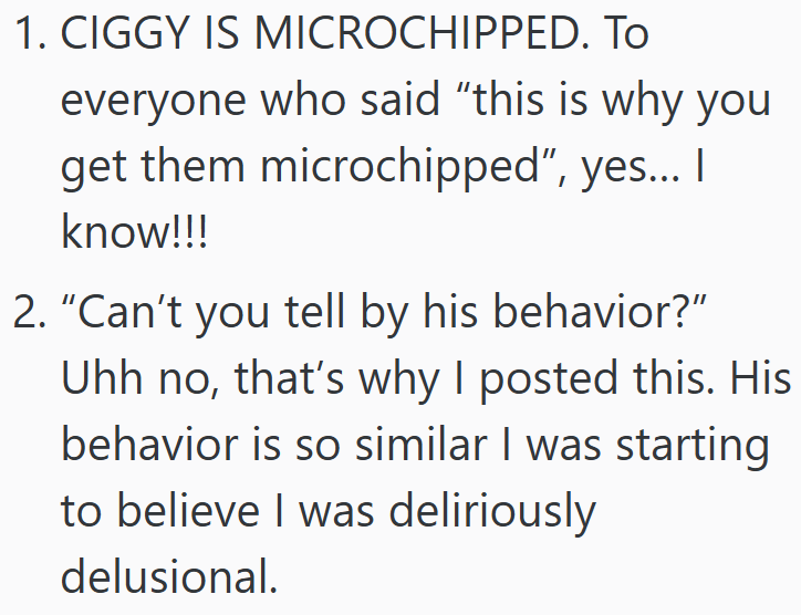 1. CIGGY IS MICROCHIPPED. TO everyone who said "this is why you get them microchipped", yes... I know!!! 2. "Can't you tell by his behavior?" Uhh no, that's why I posted this. His behavior is so similar I was starting to believe I was deliriously delusional.