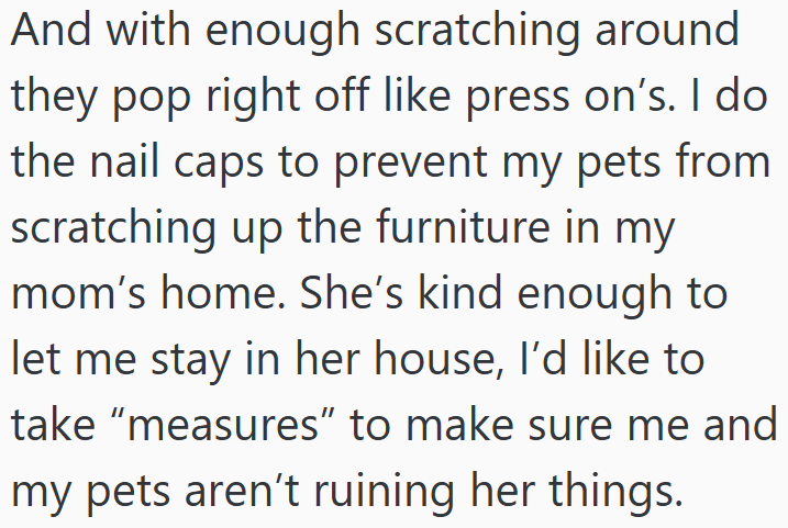 And with enough scratching around they pop right off like press on's. I do the nail caps to prevent my pets from scratching up the furniture in my mom's home. She's kind enough to let me stay in her house, I'd like to take "measures" to make sure me and my pets aren't ruining her things.