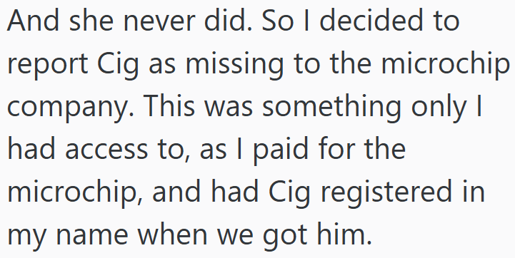 And she never did. So I decided to report Cig as missing to the microchip company. This was something only I had access to, as I paid for the microchip, and had Cig registered in my name when we got him.