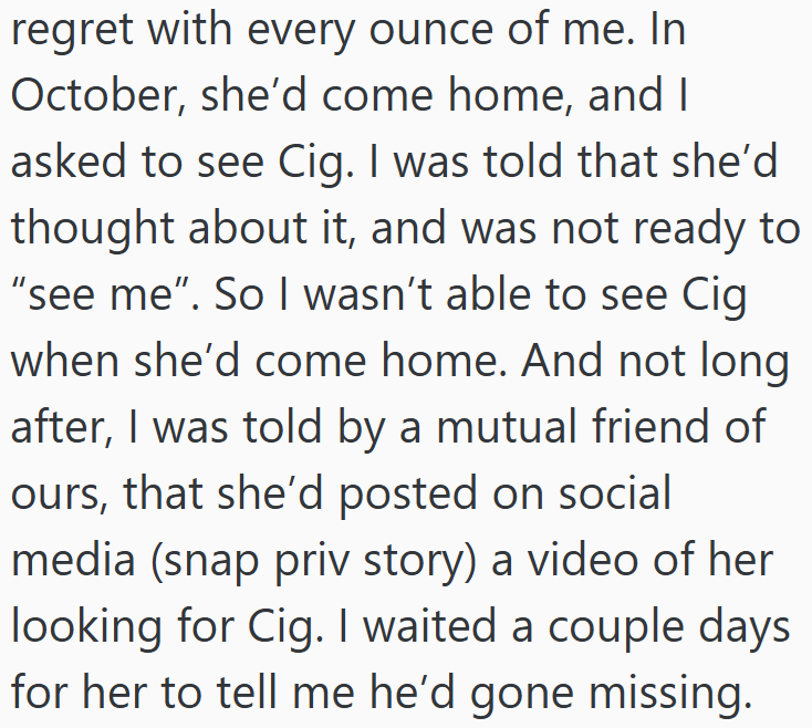 regret with every ounce of me. In October, she'd come home, and I asked to see Cig. I was told that she'd thought about it, and was not ready to "see me". So I wasn't able to see Cig when she'd come home. And not long after, I was told by a mutual friend of ours, that she'd posted on social media (snap priv story) a video of her looking for Cig. I waited a couple days for her to tell me he'd gone missing.