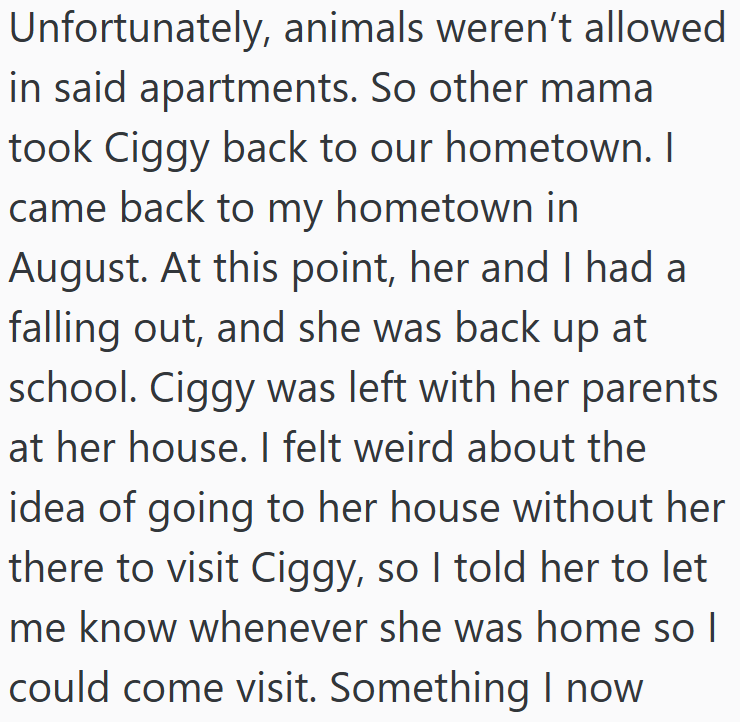 Unfortunately, animals weren't allowed in said apartments. So other mama took Ciggy back to our hometown. I came back to my hometown in August. At this point, her and I had a falling out, and she was back up at school. Ciggy was left with her parents at her house. I felt weird about the idea of going to her house without her there to visit Ciggy, so I told her to let me know whenever she was home so I could come visit. Something I now