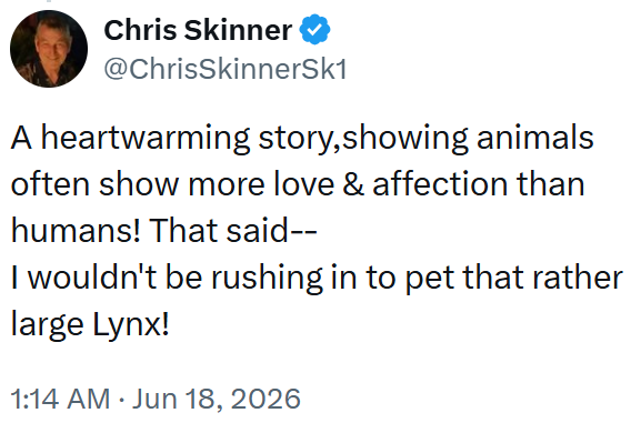 Chris Skinner @ChrisSkinnerSk1 A heartwarming story, showing animals often show more love & affection than humans! That said-- I wouldn't be rushing in to pet that rather large Lynx! 1:14 AM ⚫ Jun 18, 2026