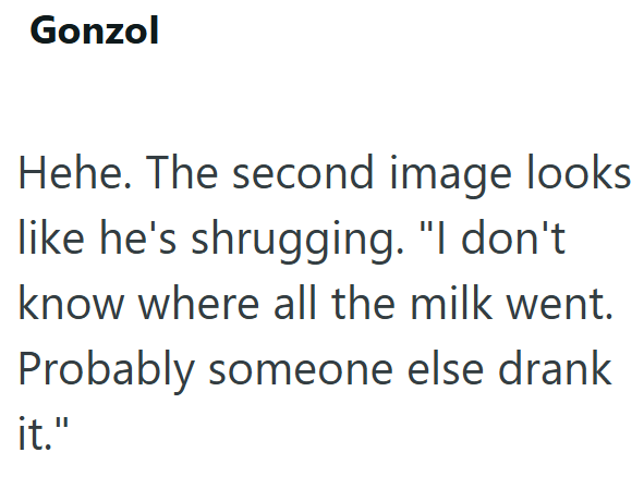 Gonzol Hehe. The second image looks like he's shrugging. "I don't know where all the milk went. Probably someone else drank it."